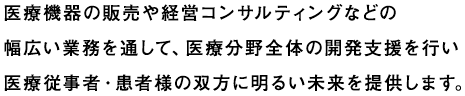 医療機器の販売や経営コンサルティングなどの幅広い業務を通して、医療分野全体の開発支援を行い医療従事者・患者様の双方に明るい未来を提供します。